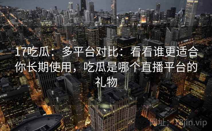 17吃瓜：多平台对比：看看谁更适合你长期使用，吃瓜是哪个直播平台的礼物