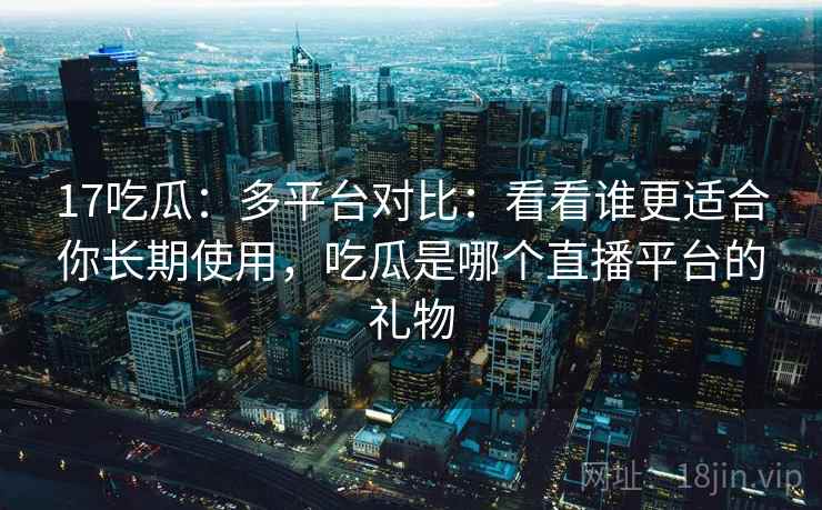17吃瓜：多平台对比：看看谁更适合你长期使用，吃瓜是哪个直播平台的礼物