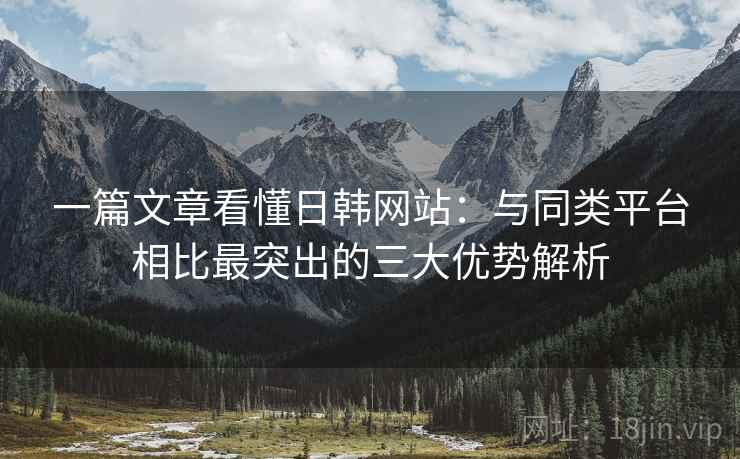 一篇文章看懂日韩网站：与同类平台相比最突出的三大优势解析