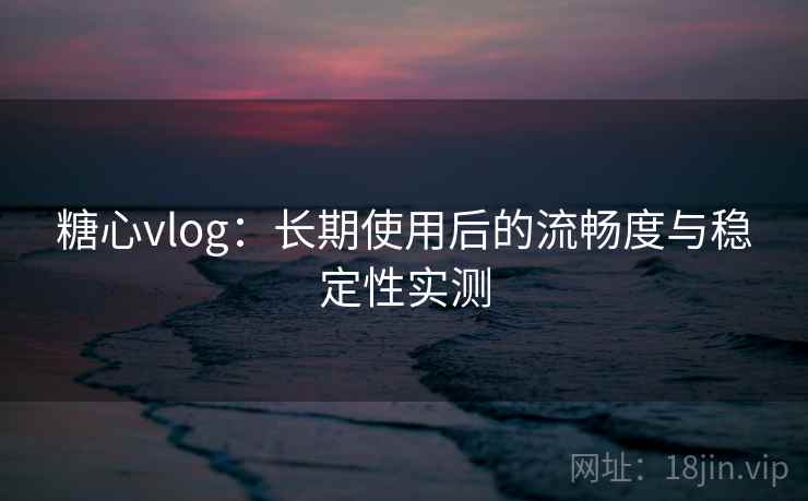 糖心vlog：长期使用后的流畅度与稳定性实测