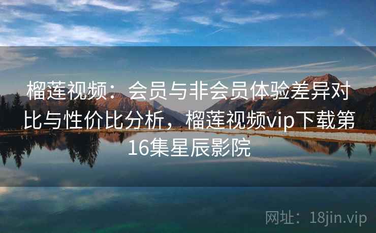 榴莲视频：会员与非会员体验差异对比与性价比分析，榴莲视频vip下载第16集星辰影院