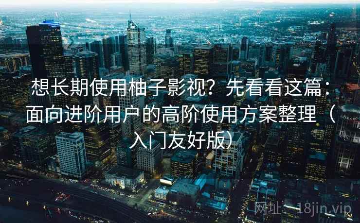想长期使用柚子影视？先看看这篇：面向进阶用户的高阶使用方案整理（入门友好版）