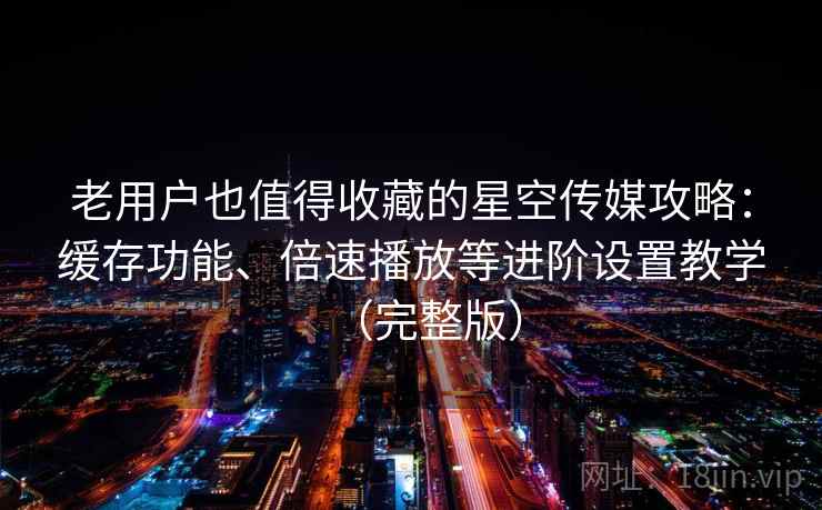 老用户也值得收藏的星空传媒攻略：缓存功能、倍速播放等进阶设置教学（完整版）