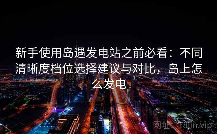 新手使用岛遇发电站之前必看:不同清晰度档位选择建议与对比,岛上怎么发电 新手使用岛遇发电站之前必看:不同清晰度档位选择建议与对比,岛上怎么发电