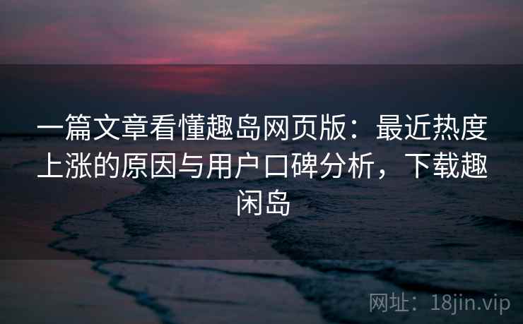 一篇文章看懂趣岛网页版：最近热度上涨的原因与用户口碑分析，下载趣闲岛