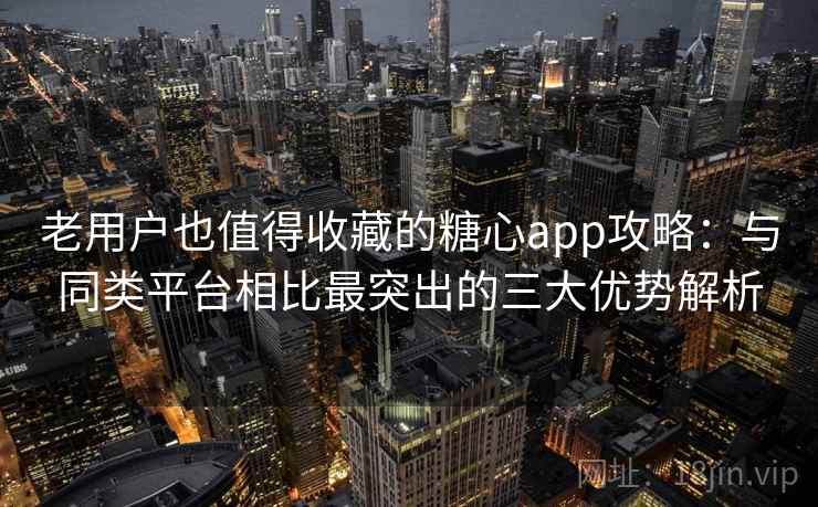 老用户也值得收藏的糖心app攻略：与同类平台相比最突出的三大优势解析