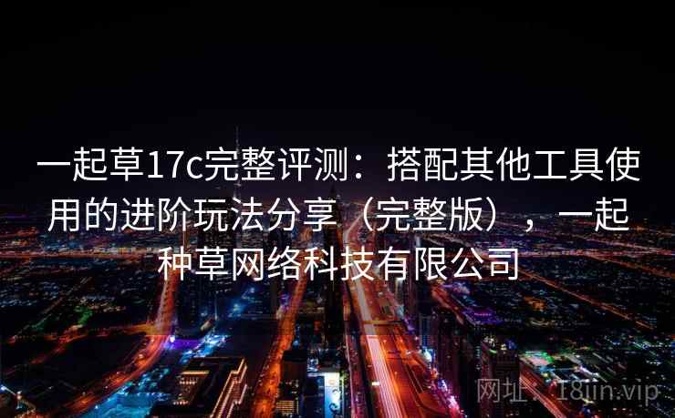 一起草17c完整评测：搭配其他工具使用的进阶玩法分享（完整版），一起种草网络科技有限公司