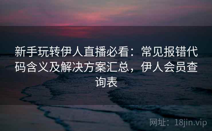 新手玩转伊人直播必看：常见报错代码含义及解决方案汇总，伊人会员查询表