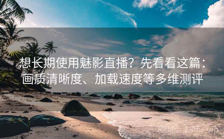 想长期使用魅影直播？先看看这篇：画质清晰度、加载速度等多维测评