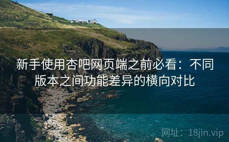 新手使用杏吧网页端之前必看：不同版本之间功能差异的横向对比
