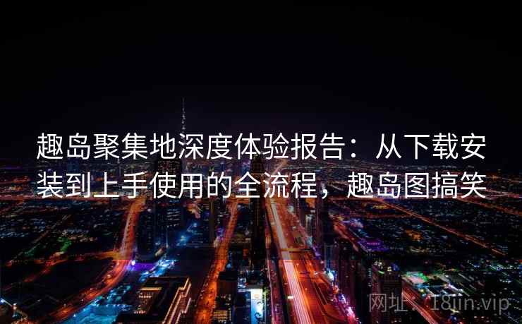趣岛聚集地深度体验报告：从下载安装到上手使用的全流程，趣岛图搞笑