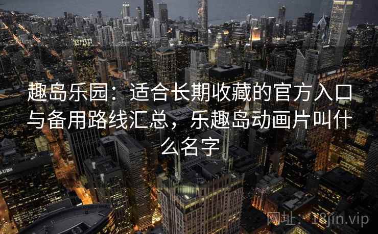 趣岛乐园：适合长期收藏的官方入口与备用路线汇总，乐趣岛动画片叫什么名字