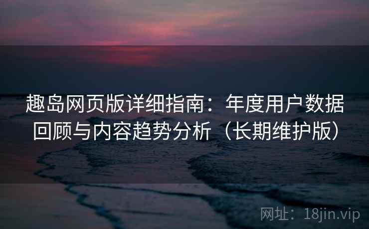 趣岛网页版详细指南：年度用户数据回顾与内容趋势分析（长期维护版）