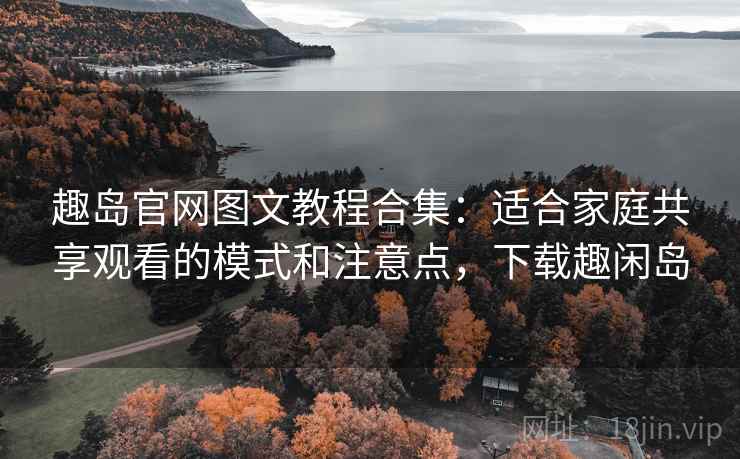 趣岛官网图文教程合集：适合家庭共享观看的模式和注意点，下载趣闲岛
