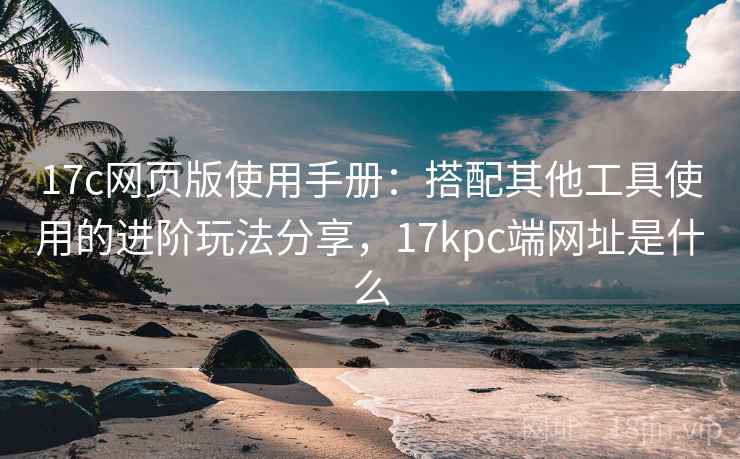 17c网页版使用手册：搭配其他工具使用的进阶玩法分享，17kpc端网址是什么