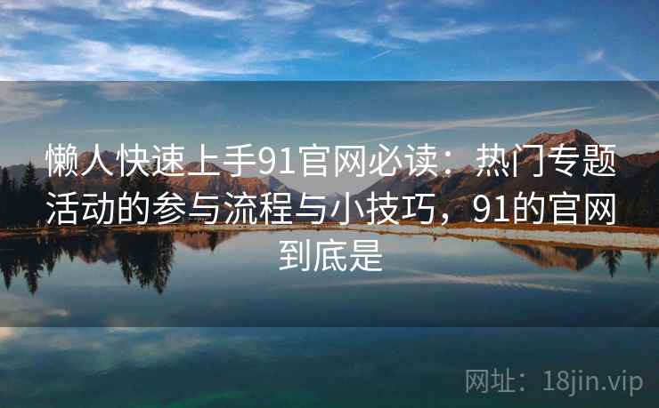 懒人快速上手91官网必读：热门专题活动的参与流程与小技巧，91的官网到底是