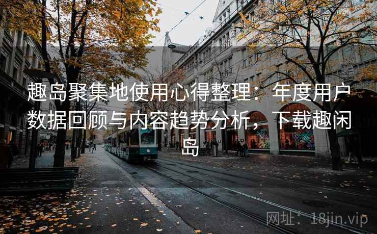 趣岛聚集地使用心得整理：年度用户数据回顾与内容趋势分析，下载趣闲岛