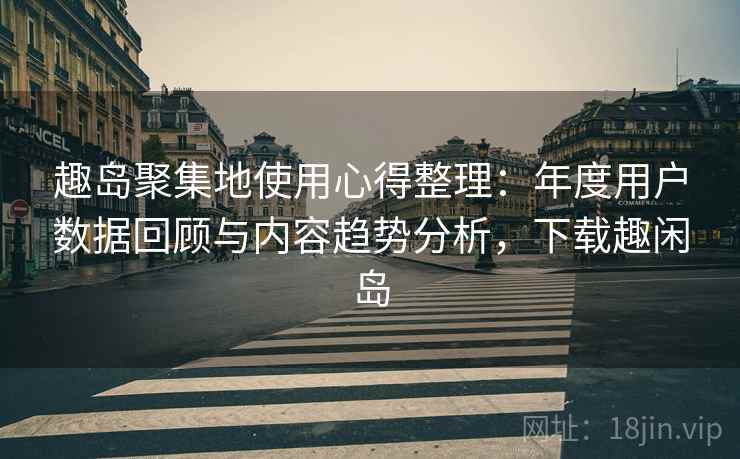 趣岛聚集地使用心得整理：年度用户数据回顾与内容趋势分析，下载趣闲岛