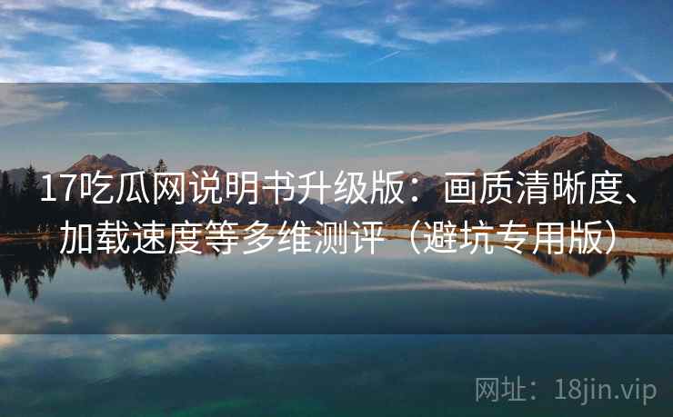 17吃瓜网说明书升级版：画质清晰度、加载速度等多维测评（避坑专用版）