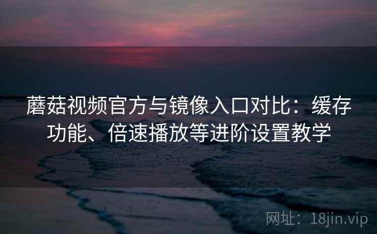 蘑菇视频官方与镜像入口对比：缓存功能、倍速播放等进阶设置教学