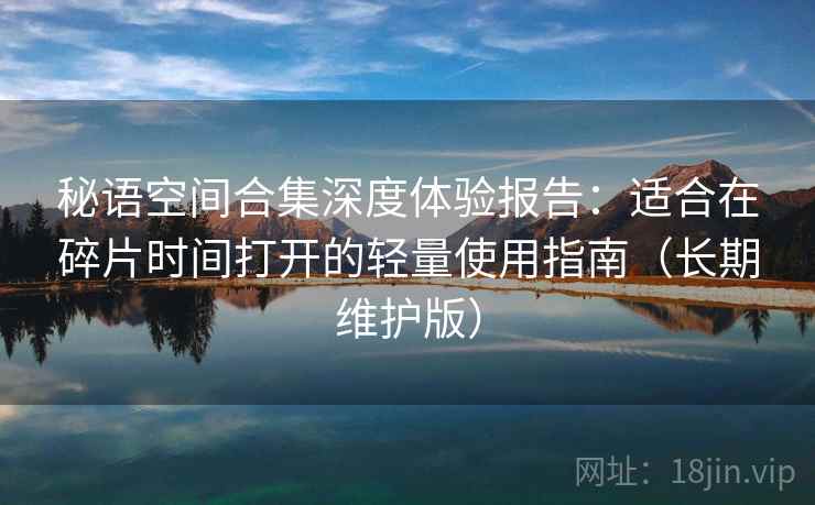 秘语空间合集深度体验报告：适合在碎片时间打开的轻量使用指南（长期维护版）