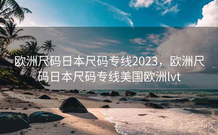 欧洲尺码日本尺码专线2023,欧洲尺码日本尺码专线美国欧洲lvt 欧洲尺码日本尺码专线2023,欧洲尺码日本尺码专线美国欧洲lvt