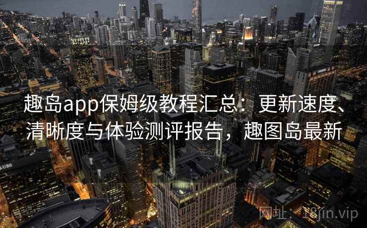 趣岛app保姆级教程汇总：更新速度、清晰度与体验测评报告，趣图岛最新