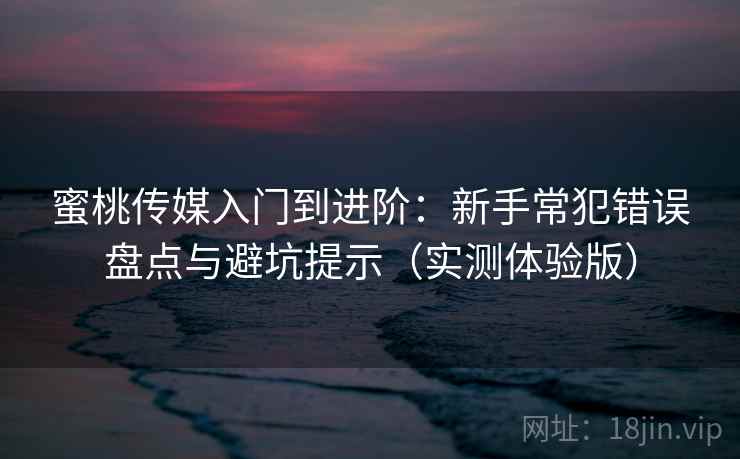 蜜桃传媒入门到进阶：新手常犯错误盘点与避坑提示（实测体验版）