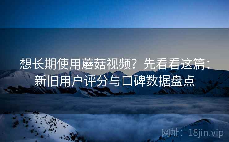 想长期使用蘑菇视频？先看看这篇：新旧用户评分与口碑数据盘点