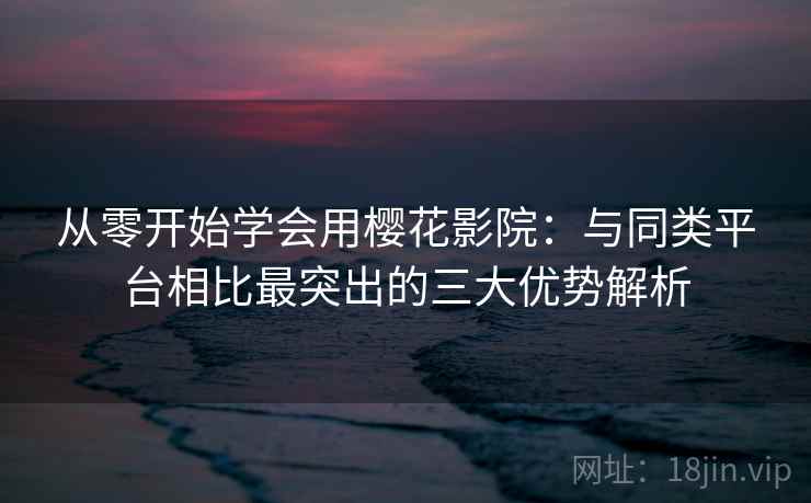 从零开始学会用樱花影院：与同类平台相比最突出的三大优势解析