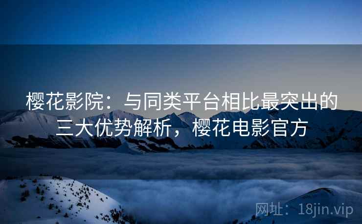 樱花影院：与同类平台相比最突出的三大优势解析，樱花电影官方