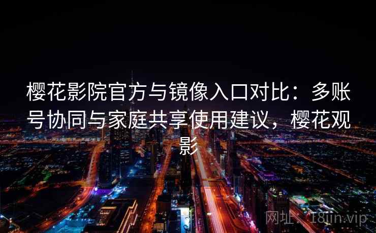 樱花影院官方与镜像入口对比：多账号协同与家庭共享使用建议，樱花观影