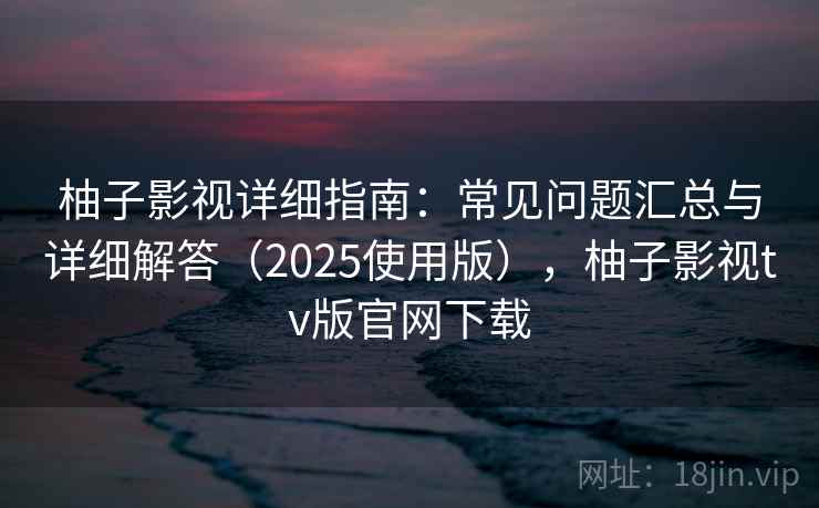 柚子影视详细指南：常见问题汇总与详细解答（2025使用版），柚子影视tv版官网下载