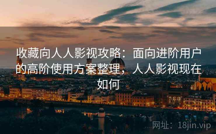 收藏向人人影视攻略：面向进阶用户的高阶使用方案整理，人人影视现在如何