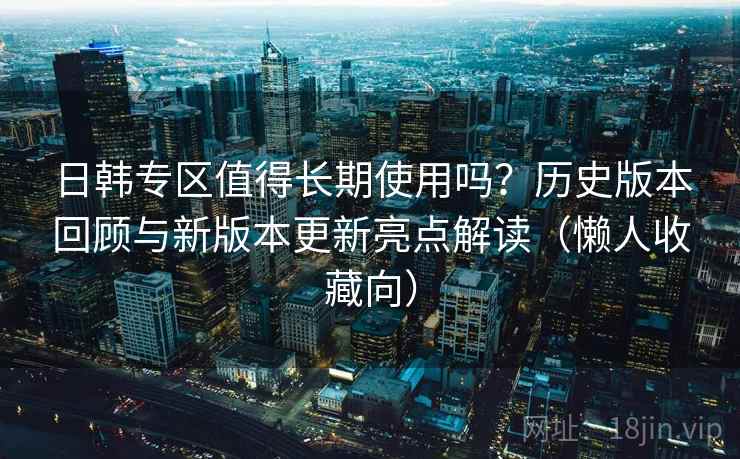日韩专区值得长期使用吗？历史版本回顾与新版本更新亮点解读（懒人收藏向）