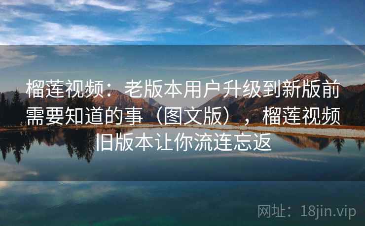 榴莲视频：老版本用户升级到新版前需要知道的事（图文版），榴莲视频旧版本让你流连忘返