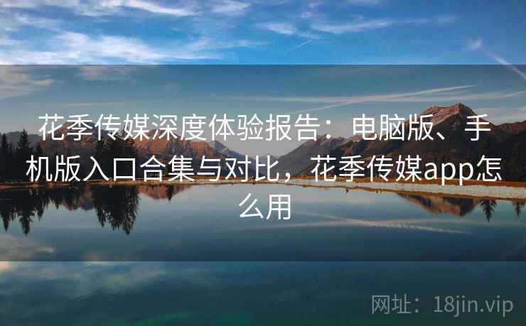 花季传媒深度体验报告：电脑版、手机版入口合集与对比，花季传媒app怎么用