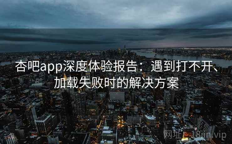 杏吧app深度体验报告：遇到打不开、加载失败时的解决方案
