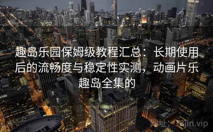 趣岛乐园保姆级教程汇总：长期使用后的流畅度与稳定性实测，动画片乐趣岛全集的