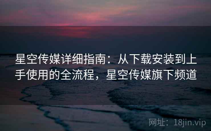 星空传媒详细指南：从下载安装到上手使用的全流程，星空传媒旗下频道