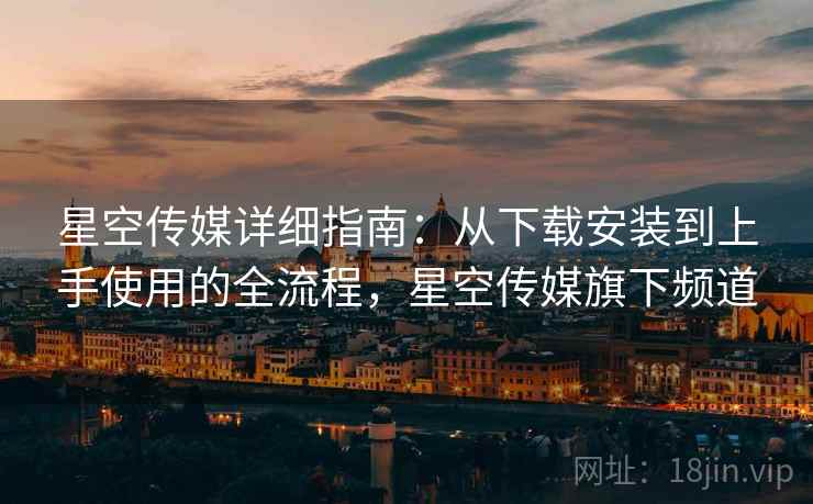 星空传媒详细指南：从下载安装到上手使用的全流程，星空传媒旗下频道