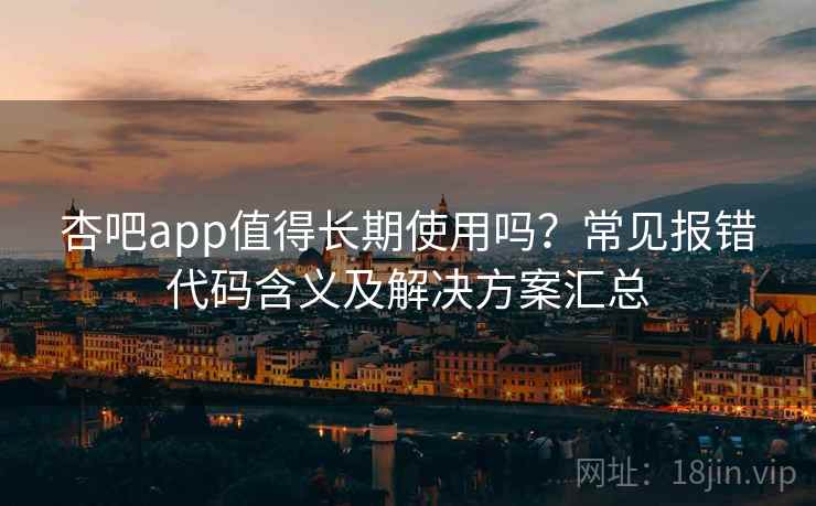 杏吧app值得长期使用吗？常见报错代码含义及解决方案汇总