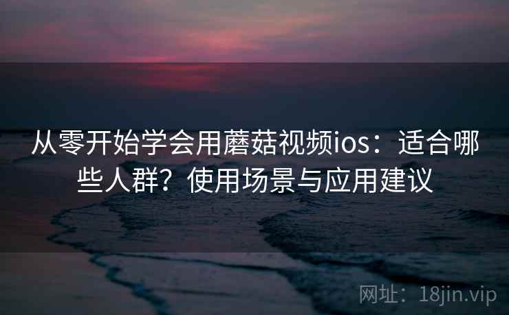 从零开始学会用蘑菇视频ios：适合哪些人群？使用场景与应用建议