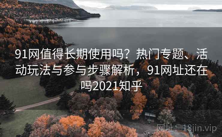 91网值得长期使用吗？热门专题、活动玩法与参与步骤解析，91网址还在吗2021知乎