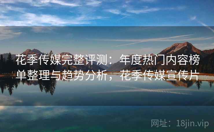 花季传媒完整评测：年度热门内容榜单整理与趋势分析，花季传媒宣传片