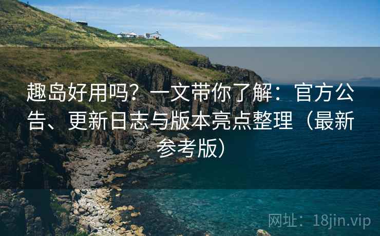趣岛好用吗？一文带你了解：官方公告、更新日志与版本亮点整理（最新参考版）