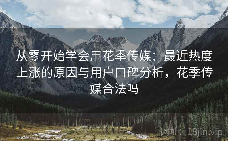 从零开始学会用花季传媒：最近热度上涨的原因与用户口碑分析，花季传媒合法吗
