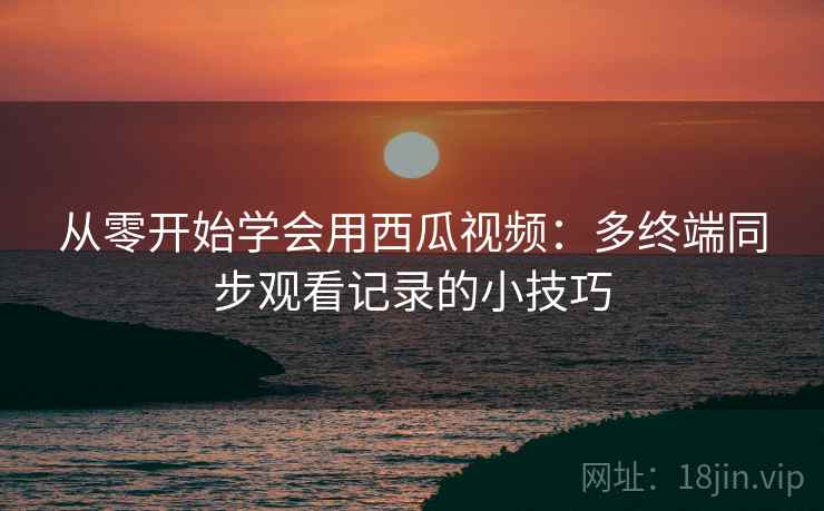 从零开始学会用西瓜视频：多终端同步观看记录的小技巧