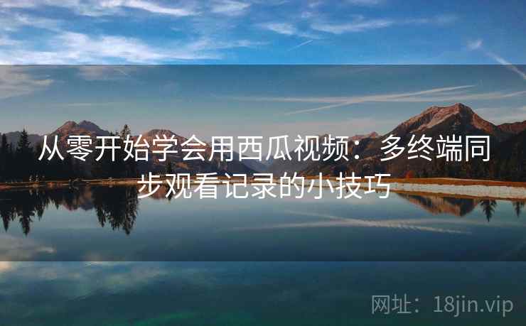 从零开始学会用西瓜视频:多终端同步观看记录的小技巧 从零开始学会用西瓜视频:多终端同步观看记录的小技巧