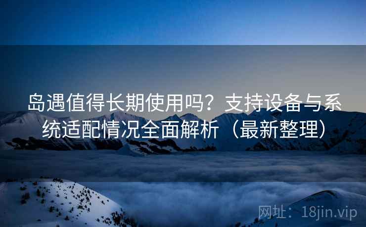 岛遇值得长期使用吗？支持设备与系统适配情况全面解析（最新整理）